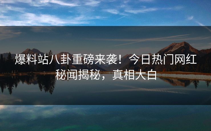 爆料站八卦重磅来袭！今日热门网红秘闻揭秘，真相大白