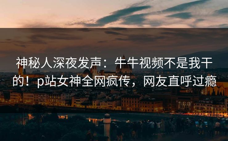 神秘人深夜发声：牛牛视频不是我干的！p站女神全网疯传，网友直呼过瘾