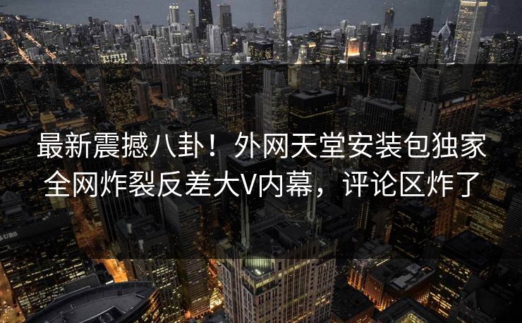 最新震撼八卦！外网天堂安装包独家全网炸裂反差大V内幕，评论区炸了