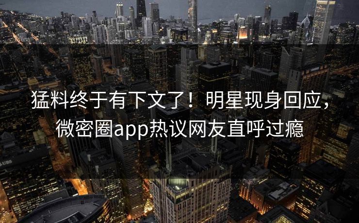 猛料终于有下文了！明星现身回应，微密圈app热议网友直呼过瘾