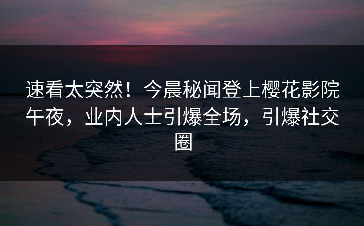 速看太突然！今晨秘闻登上樱花影院午夜，业内人士引爆全场，引爆社交圈