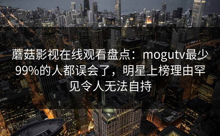 蘑菇影视在线观看盘点：mogutv最少99%的人都误会了，明星上榜理由罕见令人无法自持