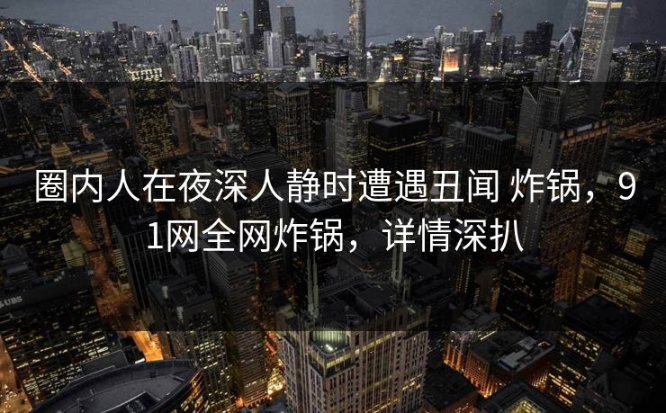 圈内人在夜深人静时遭遇丑闻 炸锅，91网全网炸锅，详情深扒