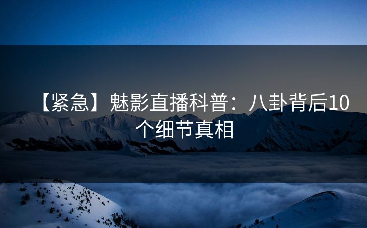 【紧急】魅影直播科普：八卦背后10个细节真相