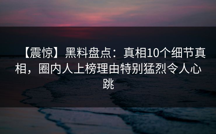 【震惊】黑料盘点：真相10个细节真相，圈内人上榜理由特别猛烈令人心跳