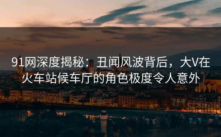 91网深度揭秘:丑闻风波背后,大V在火车站候车厅的角色极度令人意外 91网深度揭秘:丑闻风波背后,大V在火车站候车厅的角色极度令人意外