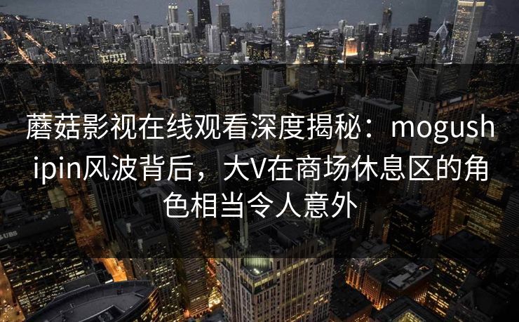 蘑菇影视在线观看深度揭秘：mogushipin风波背后，大V在商场休息区的角色相当令人意外