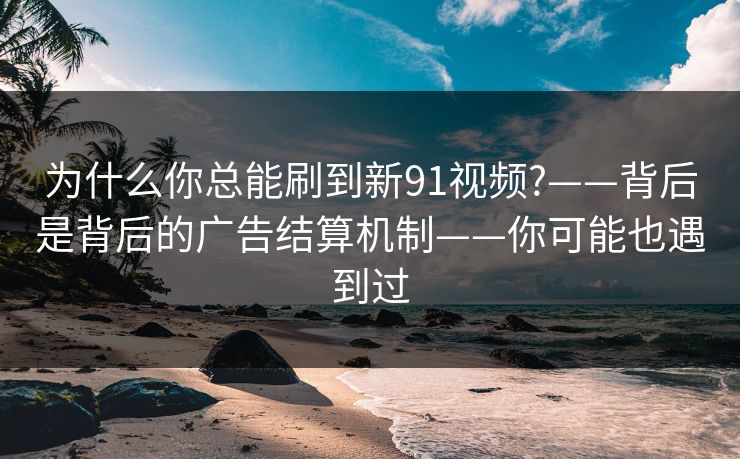 为什么你总能刷到新91视频?——背后是背后的广告结算机制——你可能也遇到过