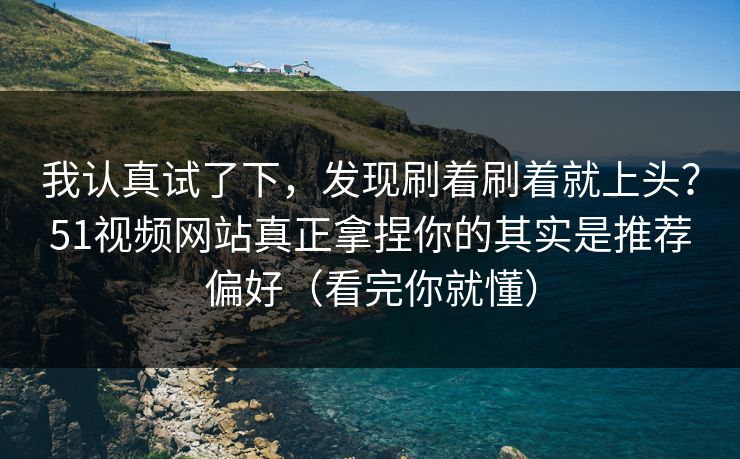我认真试了下，发现刷着刷着就上头？51视频网站真正拿捏你的其实是推荐偏好（看完你就懂）