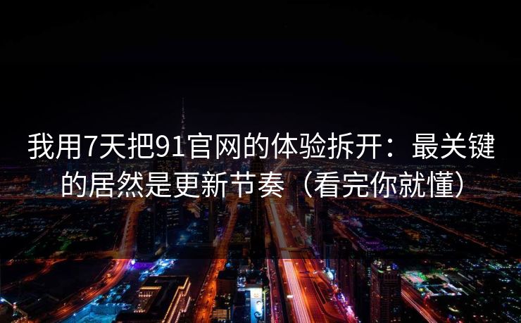 我用7天把91官网的体验拆开：最关键的居然是更新节奏（看完你就懂）