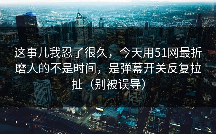 这事儿我忍了很久，今天用51网最折磨人的不是时间，是弹幕开关反复拉扯（别被误导）