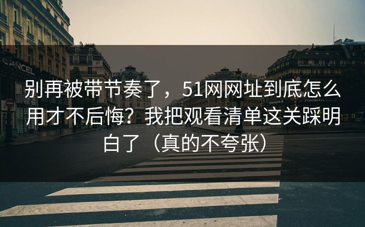 别再被带节奏了，51网网址到底怎么用才不后悔？我把观看清单这关踩明白了（真的不夸张）