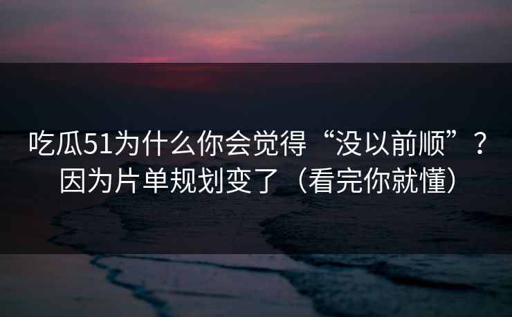 吃瓜51为什么你会觉得“没以前顺”？因为片单规划变了（看完你就懂）