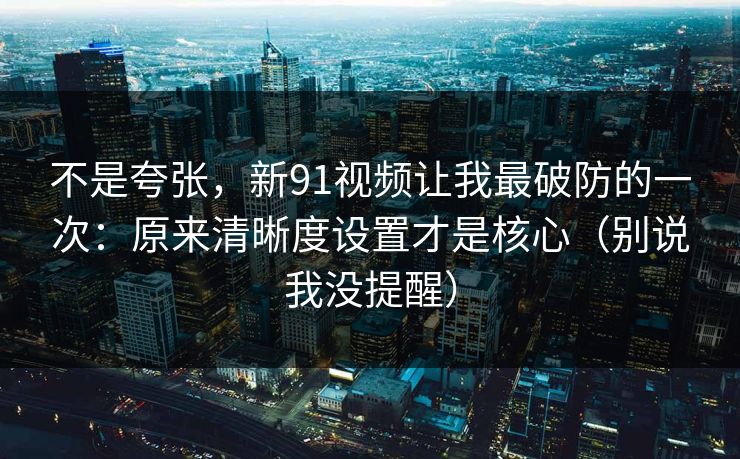 不是夸张，新91视频让我最破防的一次：原来清晰度设置才是核心（别说我没提醒）