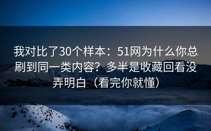 我对比了30个样本：51网为什么你总刷到同一类内容？多半是收藏回看没弄明白（看完你就懂）