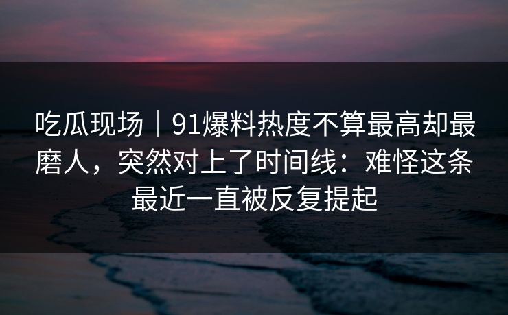 吃瓜现场｜91爆料热度不算最高却最磨人，突然对上了时间线：难怪这条最近一直被反复提起