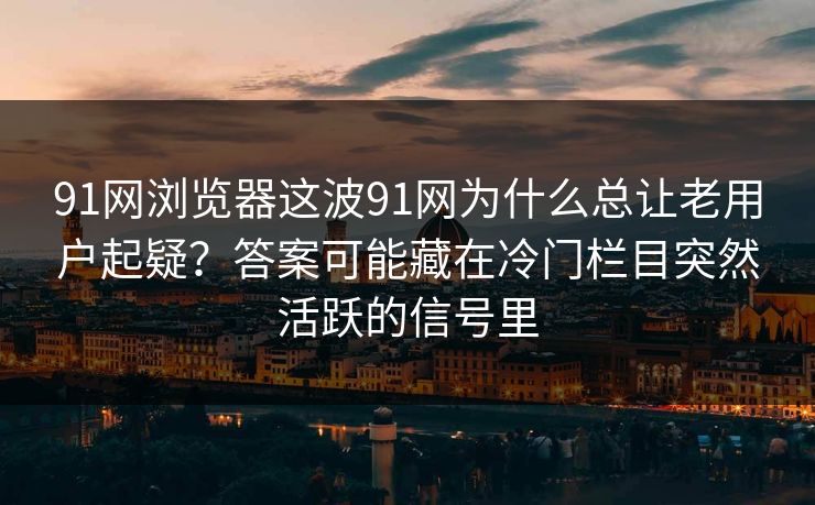 91网浏览器这波91网为什么总让老用户起疑？答案可能藏在冷门栏目突然活跃的信号里
